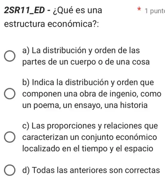 2SR11_ED - i Qué es una
estructura económica?:
a) La distribución I , orden de las
partes de un cuerpo o de una cosa
b) Indica la distribución y orden que
componen una obra de ingenio , como
un poema, un ensayo, una historia
c) Las proporciones y relaciones que
caracterizan un conjunto económico
localizado en el tiempo y el espacio
1 punt
d) Todas las anteriores son correctas