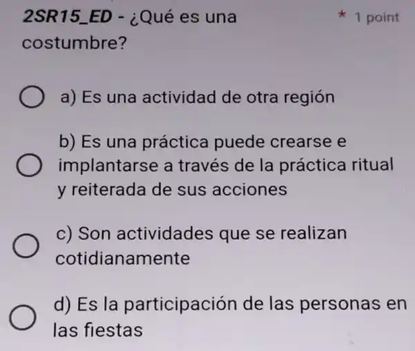 2SR15_ED - ¿Qué es una
costumbre?
a) Es una actividad de otra región
b) Es una práctica puede crearse e
implantarse a través de la práctica ritual
y reiterada de sus acciones
c) Son actividades que se realizan
cotidianamente
d) Es la participación de las personas en
las fiestas
1 point