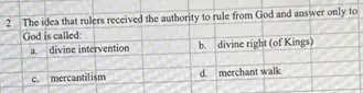 2
The idea that rulers received the authority to rule from God and answer only to
God is called:
square 
square 
divine right (of Kings)
square 
square 
square 
mercantilism
square 
square 
square 
square 
d merchant walk
square 
square 
square