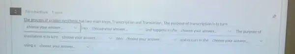 2
The process of proteinswithesis has two main steps, Transcription and Translation. The purpose of transcription is toturn
square  v into choose your answer.
and happens in the choose your answer.	The purpose of
translation is toturn choose your answer.
into square  and occursin the square  v
using a square  v