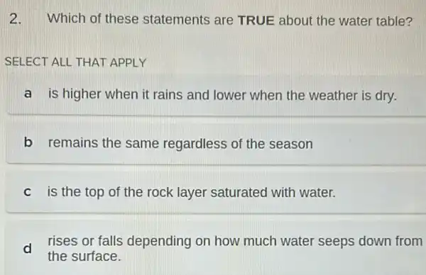 2.Which of these statements are TRUE about the water table?
SELECT ALL THAT APPLY
a is higher when it rains and lower when the weather is dry.
b remains the same regardless of the season
c is the top of the rock layer saturated with water.
d
rises or falls depending on how much water seeps down from
the surface.