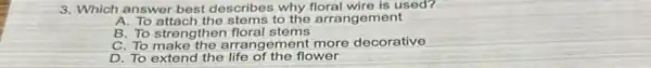 3. Which answer best describes why floral wire is used?
A. To attach the stems to the arrangement
B. To strengthen floral stems
C. To make the arrang ement more decorative
D. To extend the life of the flower