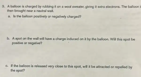 3. A balloon is charged by rubbing it on a wool sweater, giving it extra electrons. The balloon i
then brought near a neutral wall.
a. Is the balloon positively or negatively charged?
b. A spot on the wall will have a charge induced on it by the balloon. Will this spot be
positive or negative?
c. If the balloon is released very close to this spot, will it be attracted or repelled by
the spot?