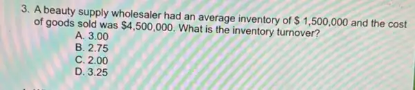 3. A beauty supply wholesaler had an average inventory of
 1,500,000 and the cost of goods sold was 4,500,000
What is the inventory turnover?
A. 3.00
B. 2.75
C. 2.00
D. 3.25