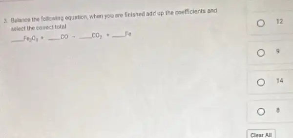 3. Belance the following equation, when you are finished add up the coefficients and
select the correct total
underline ( )Fe_(2)O_(3)+underline ( )COarrow underline ( )CO_(2)+underline ( )Fe
12
9
14
8