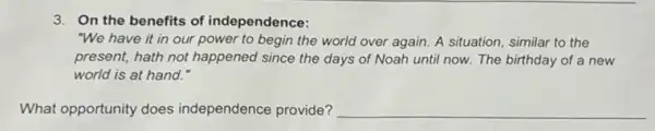 3. On the benefits of independence:
"We have it in our power to begin the world over again.A situation, similar to the
present, hath not happened since the days of Noah until now. The birthday of a new
world is at hand."
What opportunity does independence provide? __