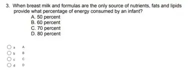 3. When breast milk and formulas are the only source of nutrients, fats and lipids
provide what percentage of energy consumed by an infant?
A. 50 percent
B. 60 percent
C. 70 percent
D. 80 percent
A
B
D