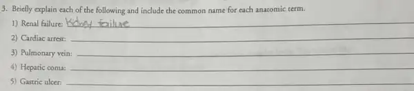 3. Briefly explain each of the following and include the common name for each anatomic term.
1) Renal failure: __
2) Cardiac arrest:
__
3) Pulmonary vein: __
4) Hepatic coma:
5) Gastric ulcer: __