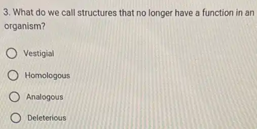 3. What do we call structures that no longer have a function in an
organism?
Vestigial
Homologous
Analogous
Deleterious