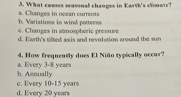 3. What causes seasonal changes in Earth's climate?
a. Changes in ocean currents
b. Variations in wind patterns
c. Changes in atmospheric pressure
d. Earth's tilted axis and revolution around the sun
4. How frequently does El Niño typically occur?
a. Every 3-8 years
b. Annually
c. Every 10-15 years
d. Every 20 years