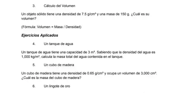 3. Cálculo del Volumen
Un objeto sólido tiene una densidad de 7.5g/cm^3 y una masa de 150 a. ¿Cuáles su
volumen?
(Fórmula Volumen=Masa/Densidad)
Ejercicios Aplicados
4. Un tanque de agua
Un tanque de agua tiene una capacidad de 3m^3 Sabiendo que la densidad del agua es
1,000kg/m^3 calcula la masa total del agua contenida en el tanque.
5. Un cubo de madera
Un cubo de madera tiene una densidad de 0.65g/cm^3 y ocupa un volumen de 3,000cm^3
¿Cuál es la masa del cubo de madera?
6. Un lingote de oro