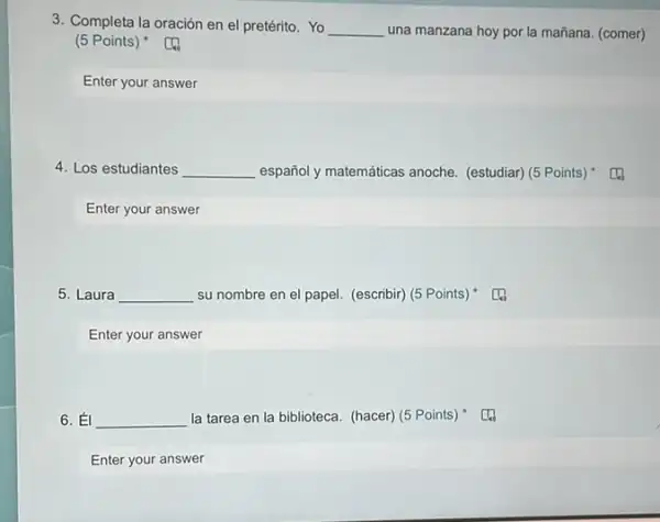 3. Completa la oración en el pretérito. Yo __ una manzana hoy por la mañana. (comer)
(5 Points)
Enter your answer
4. Los estudiantes __ español y matemáticas anoche.(estudiar) (5 Points)
Enter your answer
5. Laura __ su nombre en el papel. (escribir) (5 Points)) "
Enter your answer
6. __ la tarea en la biblioteca. (hacer) (5 Points)
Enter your answer