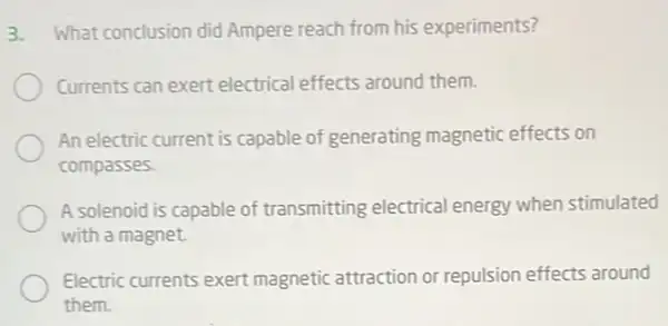 3. What conclusion did Ampere reach from his experiments?
Currents can exert electrical effects around them.
An electric current is capable of generating magnetic effects on
compasses
A solenoid is capable of transmitting electrical energy when stimulated
with a magnet.
Electric currents exert magnetic attraction or repulsion effects around
them.