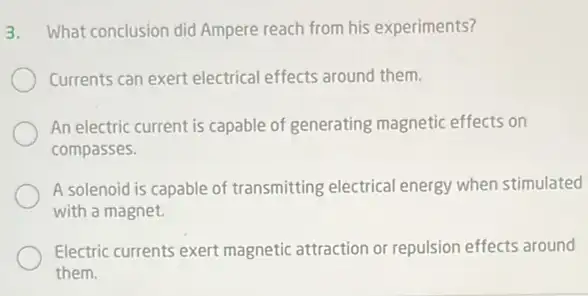 3. What conclusion did Ampere reach from his experiments?
Currents can exert electrica effects around them.
An electric current is capable of generating magnetic effects on
compasses.
A solenoid is capable of transmitting electrical energy when stimulated
with a magnet.
Electric currents exert magnetic attraction or repulsion effects around
them.