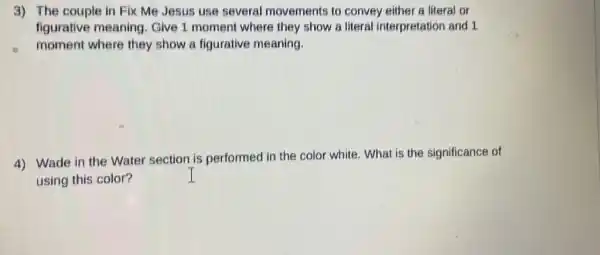 3) The couple in Fix Me Jesus use several movements to convey either a literal or
figurative meaning Give 1 moment where they show a literal interpretation and 1
moment where they show a figurative meaning.
4) Wade in the Water section is performed in the color white. What is the significance of
using this color?