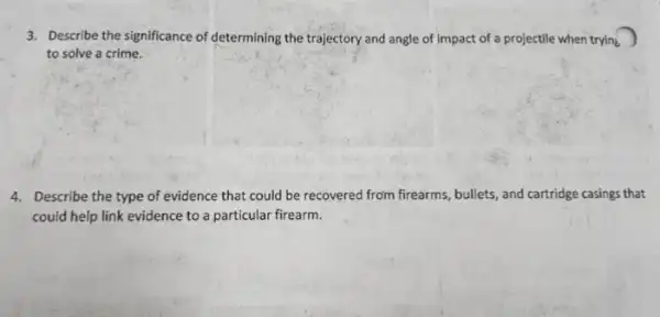 3. Describe the significance of determining the trajectory and angle of impact of a projectile when trying
to solve a crime.
4. Describe the type of evidence that could be recovered from firearms , bullets, and cartridge casings that
could help link evidence to a particular firearm.