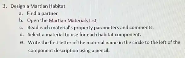 3. Design a Martian Habitat
a. Find a partner
b. Open the Martian Materials List
c. Read each material's property parameters and comments.
d. Select a material to use for each habitat component.
e. Write the first letter of the material name in the circle to the left of the
component description using a pencil.