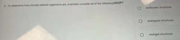 3. To determine how closely related organisms are.scientists consider all of the following EXCEPT
embryonic structures.
analogous structures.
vestigial structures.