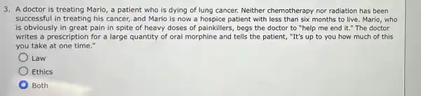 3. A doctor is treating Mario, a patient who is dying of lung cancer. Neither chemotherapy nor radiation has been
successful in treating his cancer, and Mario is now a hospice patient with less than six months to live. Mario who
is obviously in great pain in spite of heavy doses of painkillers , begs the doctor to "help me end it "The doctor
writes a prescription for a large quantity of oral morphine and tells the patient, "It's up to you how much of this
you take at one time."
Law
Ethics
D Both