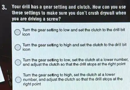 3. Your drill has a gear setting and clutch How can you use
these settings to make sure you don't crush drywall when
you are driving a screw?
Turn the gear seting to low and set the clutch to the drill bit
icon
Turn the gear setting to high and set the clutch to the drill bit
icon
Turn the gear setting to low, set the clutch at a lower number,
and adjust the clutch so that the drill stops at the right point
Turn the gear setting to high, set the clutch at a lower
number, and adjust the clutch so that the drill stops at the
right point