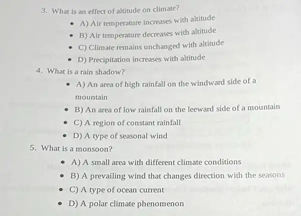 3. What is an effect of altitude on climate?
A) Air temperature increases with altitude
B) Air temperature decreases with altitude
C) Climate remains unchanged with altitude
D) Precipitation increases with altitude
4. What is a rain shadow?
A) An area of high rainfall on the windward side of a
mountain
B) An area of low rainfall on the leeward side of a mountain
C) A region of constant rainfall
D) A type of seasonal wind
5. What is a monsoon?
A) A small area with different climate conditions
B) A prevailing wind that changes direction with the seasons
C) A type of ocean current
D) A polar climate phenomenon