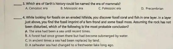 __ 3. Which era of Earth's history could be named the era of mammals?
A. Cenozoic era
B. Mesozoic era
C. Paleozoic era
D. Precambrian
__ 4. While looking for fossils on an eroded hillside, you discover fossil coral and fish in one layer. In a layer
just above, you find the fossil imprint of a fern frond and some fossil moss. Assuming the rock has not
been disturbed, which of the following is the most probable conclusion?
A. The area had been a sea until recent times.
8. A forest had once grown there but had become submerged by water.
C. In ancient times a sea had been replaced by land.
D. A saltwater sea had changed to a freshwater lake long ago.