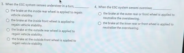 3. When the ESC system senses understeer in a turn,
__
the brake at the inside rear wheel is applied to regain
vehicle stability.
the brake at the inside front wheel is applied to
regain vehicle stability.
the brake at the outside rear wheel is applied to
regain vehicle stability.
the brake at the outside front wheel is applied to
regain vehicle stability.
4. When the ESC system senses oversteer, __
the brake at the outer rear or front wheel is applied to
neutralize the oversteering
the brake at the inner rear or front wheel is applied to
neutralize the oversteering.