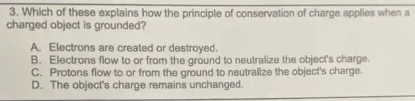 3. Which of these explains how the principle of conservation of charge applies when a
charged object is grounded?
A. Electrons are created or destroyed.
B. Electrons flow to or from the ground to neutralize the object'charge.
C. Protons flow to or from the ground to neutralize the object's charge.
D. The object's charge remains unchanged.