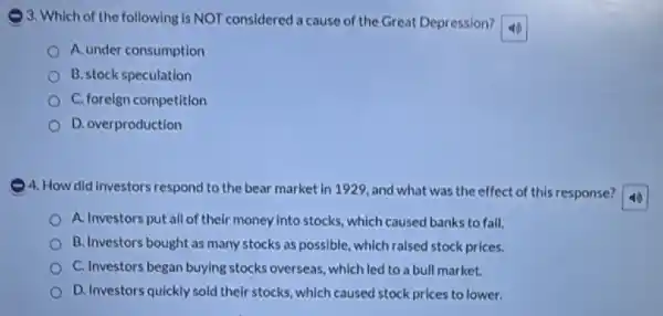 ) 3. Which of the following is NOT considered a cause of the Great Depression?
A. under consumption
B. stock speculation
C. foreign competition
D. overproduction
4. How did investors respond to the bear market in 1929, and what was the effect of this response?
A. Investors put all of their money into stocks, which caused banks to fall.
B. Investors bought as many stocks as possible which raised stock prices.
C. Investors began buying stocks overseas, which led to a bull market.
D. Investors quickly sold their stocks, which caused stock prices to lower.