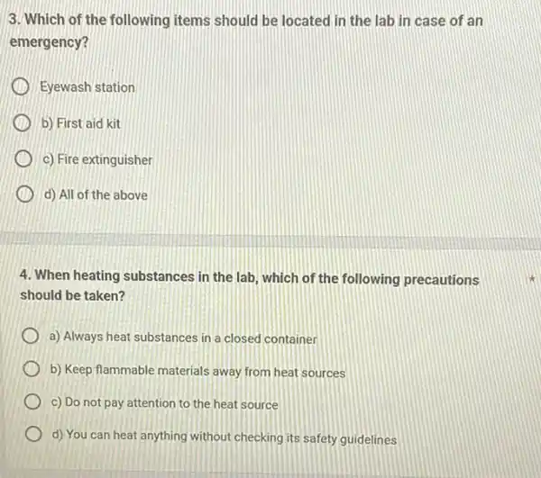 3. Which of the following items should be in case of an
emergency?
Eyewash station
b) First aid kit
c) Fire extinguisher
d) All of the above
4. When heating substances in the lab, which of the following precautions
should be taken?
a) Always heat substances in a closed container
b) Keep flammable materials away from heat sources
c) Do not pay attention to the heat source
d) You can heat anything without checking its safety guidelines