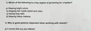 3. Which of the following is a key aspect of grooming for a barber?
a) Wearing bright colors
b) Keeping hair neatly styled and clean
c) Having long nails
d) Wearing heavy makeup
4. Why is good posture important when working with clients?
a) It shows that you are relaxed