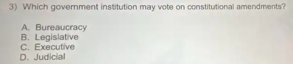 3) Which government institution may vote on constitutional amendments?
A. Bureaucracy
B. Legislative
C . Executive
D Judicial