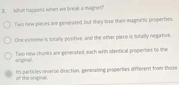 3. What happens when we break a magnet?
Two new pieces are generated, but they lose their magnetic properties.
One extreme is totally positive, and the other piece is totally negative.
Two new chunks are generated, each with identical properties to the
original.
Its particles reverse direction generating properties different from those
of the original.