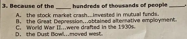 3. Because of the __ hundreds of thousands of people __
A. the stock market crash __ .invested in mutual funds.
B. the Great Depression ...obtained alternative employment.
C. World War II ...were drafted in the 1930s.
D. the Dust Bowl __ moved west.