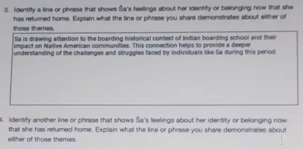 3. Identify a line or phrase that shows Sa's feelings about her Identity or belonging now that she
has returned home. Explain what the line or phrase you share demonstrates about either of
those themes.
Sa is drawing attention to the boarding historical context of Indian boarding school and their
impact on Native American communities. This connection helps to provide a deeper
understanding of the challenges and struggles faced by individuals like Sa during this period.
4. Identify another line or phrase that shows Sa's feelings about her identity or belonging now
that she has returned home. Explain what the line or phrase you share demonstrates about
either of those themes.