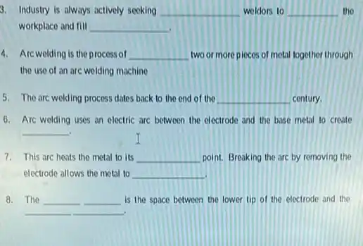 3. Industry is always actively seeking __ woldors to __ the
workplace and fill __
4. Arcwelding is the process of __ two or more piccos of metal together through
the use of an arc wolding machine
5. The arc welding process dates back to the end of the __ century.
Arc welding uses an electric are between the electrode and the base metal to create
__
7. This arc heats the metal to its __ point. Breaking the are by removing the
electrode allows the metal to __
8. The __ __ is the space between the lower tip of the electrode and the
__