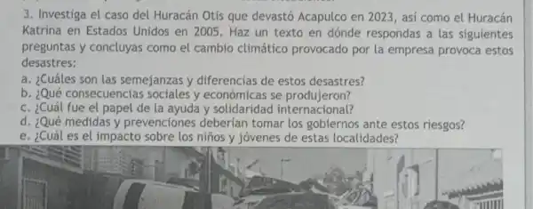 3. Investiga el caso del Huracán Otis que devastó Acapulco en 2023, así como el Huracán
Katrina en Estados Unidos en 2005. Haz un texto en dónde respondas a las siguientes
preguntas y concluyas como el cambio climático provocado por la empresa provoca estos
desastres:
a. ¿Cuáles son las semejanzas y diferencias de estos desastres?
b. ¿Qué consecuencias sociales y económicas se produjeron?
c. ¿Cuál fue el papel de la ayuda y solidaridad internacional?
d. ¿Qué medidas y prevenciones deberían tomar los gobiernos ante estos riesgos?
e. ¿Cuál es el impacto sobre los niños y jóvenes de estas localidades?