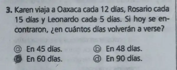 3. Karen viaja a Oaxaca cada 12 días Rosario cada
15 dias y Leonardo cada 5 dias Si hoy se en
contraron zen cuántos dlas volverán a verse?
C En 45 días.
(b) En 48 dias.
B En 60 días.
(d) En 90 días.