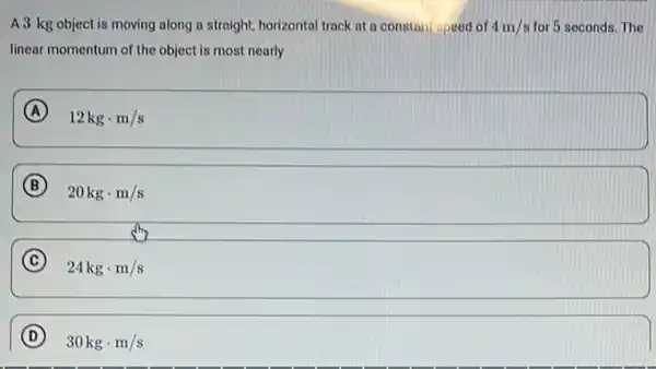 A 3 kg object is moving along a straight, horizontal track at a constan speed of 4m/s for 5 seconds. The
linear momentum of the object is most nearly
A ) 12kgcdot m/s
B
20kgcdot m/s
C
24kgcdot m/s
D
30kgcdot m/s