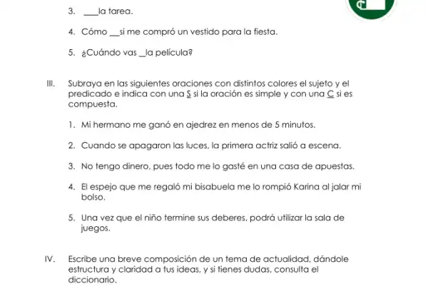 3. __ la tarea.
4. Cómo __ si me compró un vestido para la fiesta.
5. ¿Cuándo vas __ la película?
III. Subraya en las siguientes oraciones con distintos colores el sujeto y el
predicado e indica con una S si la oración es simple y con una C si es
compuesta.
1. Mi hermano me ganó en ajedrez en menos de 5 minutos.
2. Cuando se apagaron las luces, la primera actriz salió a escena.
3. No tengo dinero pues todo me lo gasté en una casa de apuestas.
4. El espejo que me regaló mi bisabuela me lo rompió Karina al jalar mi
bolso.
5. Una vezque el niño termine sus deberes, podrá utilizar la sala de
juegos.
IV Escribe una breve composición de un tema de actualidad, dándole
estructura y claridad a fus ideas, y si tienes dudas, consulta el
diccionario.