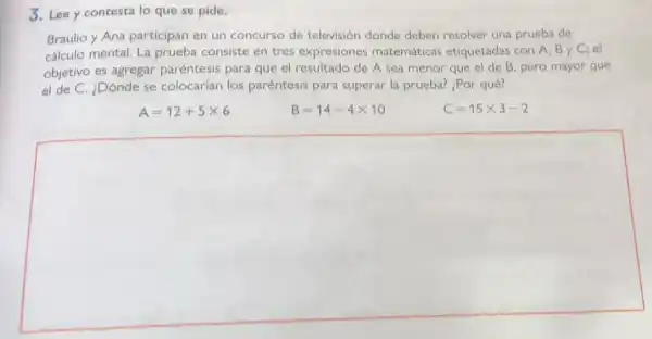 3. Lee y contesta lo que se pide.
Braulio y Ana participan en un concurso de televisión donde deben resolver una prueba de
cálculo mental. La prueba consiste en tres expresiones matemáticas etiquetadas con A, B y C; el
objetivo es agregar paréntesis para que el resultado de A sea menor que el de B, pero mayor que
el de C. ¿Dónde se colocarían los paréntesis para superar la prueba? ¿Por qué?
A=12+5times 6	B=14-4times 10	C=15times 3-2
square