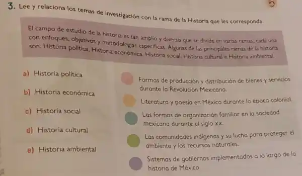 3. Lee y relaciona los temas de investigación con la rama de la Historia que les corresponda.
El campo de estudio de la historia es tan amplio y diverso que se divide en varias ramas, cada una
con enfoques, objetivos y metodologias especificas Algunas de las principales ramas de la historia
son: Historia politica Historia económica Historia social, Historia cultural e Historia ambiental.
a) Historia política
b) Historia económica
c) Historia social
d) Historia cultural
e) Historia ambiental
Formas de producción y distribución de bienes y servicios
durante la Revolución Mexicana
Literatura y poesia en México durante la époco colonial.
Las formas de organización familiar en la sociedad
mexicana durante el siglo xx
Las comunidades indigenas y su lucho para proteger el
ambiente y los recursos naturales.
Sistemas de gobiernos implementados a lo largo de la
historia de México.