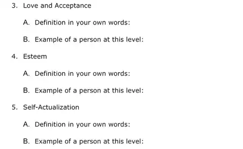 3. Love and Acceptance
A. Definition in your own words:
B. Example of a person at this level:
4. Esteem
A. Definition in your own words:
B. Example of a person at this level:
5. Self-Actualization
A. Definition in your own words:
B. Example of a person at this level: