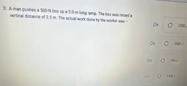 3. A man pushes a 500-N box up a 5.0-m long ramp. The box was raised a
vertical distance of 2.5 m The actual work done by the worker was iii
Do	1250
Do	2500 J
Do	750J
D
1500J