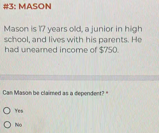 #3: MASON
Mason is 17 years old, a junior in high
school, and lives with his parents He
had unearned income of 750
Can Mason be claimed as a dependent?
Yes
No