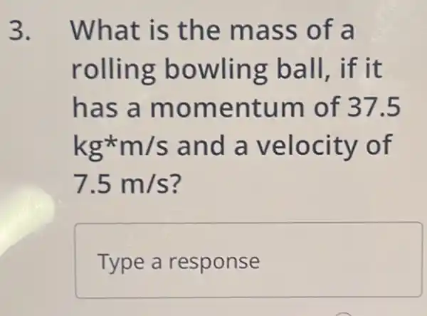 3. What is the mass of a
rolling bowling ball,if it
has a momentum of 37.5
kg^star m/s and a velocity of
7.5m/s
Type a response