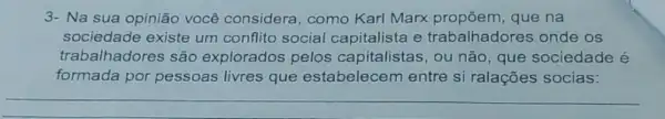 3- Na sua opinião você considera como Karl Marx propōem,que na
sociedade existe um conflito social capitalista e trabalhadores onde os
trabalhadores são explorados pelos capitalistas, ou não, que sociedade é
formada por pessoas livres que estabelecem entre si ralações socias: