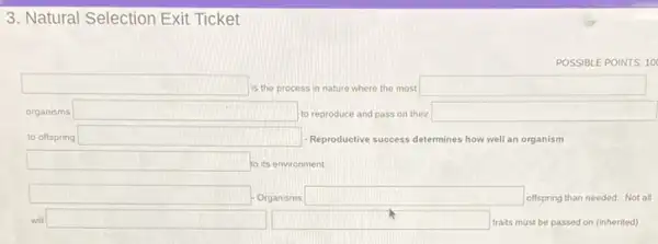 3. Natural Selection Exit Ticket
POSSIBL EPOINTS: 10
square  is the process in nature where the most square 
organisms square  to reproduce and pass on their square 
to offspring square  - Reproductive success determines how well an organism
square  to its environment.
square  Organisms square  offspring than needed. Not all
will square  square  traits must be passed on (inherited)