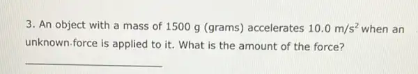 3. An object with a mass of 1500 g (grams) accelerates 10.0m/s^2 when an
unknown.force is applied to it. What is the amount of the force?
__