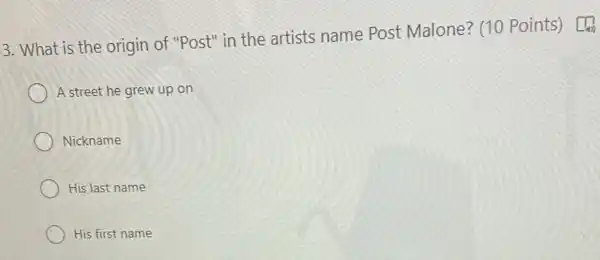 3. What is the origin of "Post" in the artists name Post Malone? (10 Points) L[b
A street he grew up on
Nickname
His last name
His first name